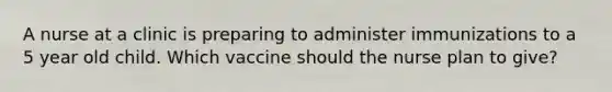 A nurse at a clinic is preparing to administer immunizations to a 5 year old child. Which vaccine should the nurse plan to give?