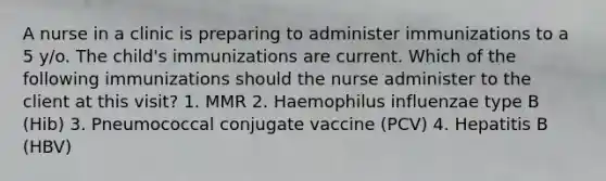 A nurse in a clinic is preparing to administer immunizations to a 5 y/o. The child's immunizations are current. Which of the following immunizations should the nurse administer to the client at this visit? 1. MMR 2. Haemophilus influenzae type B (Hib) 3. Pneumococcal conjugate vaccine (PCV) 4. Hepatitis B (HBV)