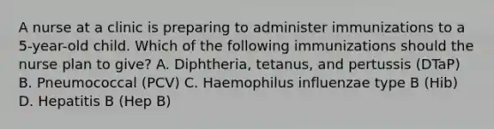 A nurse at a clinic is preparing to administer immunizations to a 5-year-old child. Which of the following immunizations should the nurse plan to give? A. Diphtheria, tetanus, and pertussis (DTaP) B. Pneumococcal (PCV) C. Haemophilus influenzae type B (Hib) D. Hepatitis B (Hep B)