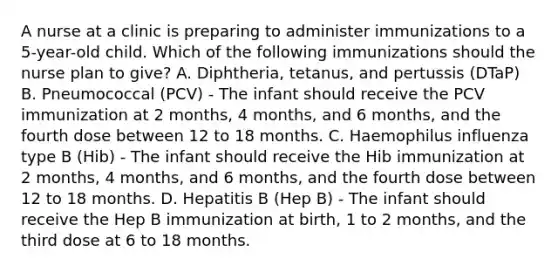 A nurse at a clinic is preparing to administer immunizations to a 5-year-old child. Which of the following immunizations should the nurse plan to give? A. Diphtheria, tetanus, and pertussis (DTaP) B. Pneumococcal (PCV) - The infant should receive the PCV immunization at 2 months, 4 months, and 6 months, and the fourth dose between 12 to 18 months. C. Haemophilus influenza type B (Hib) - The infant should receive the Hib immunization at 2 months, 4 months, and 6 months, and the fourth dose between 12 to 18 months. D. Hepatitis B (Hep B) - The infant should receive the Hep B immunization at birth, 1 to 2 months, and the third dose at 6 to 18 months.