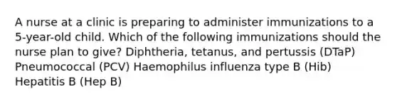 A nurse at a clinic is preparing to administer immunizations to a 5-year-old child. Which of the following immunizations should the nurse plan to give? Diphtheria, tetanus, and pertussis (DTaP) Pneumococcal (PCV) Haemophilus influenza type B (Hib) Hepatitis B (Hep B)