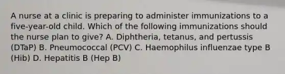 A nurse at a clinic is preparing to administer immunizations to a five-year-old child. Which of the following immunizations should the nurse plan to give? A. Diphtheria, tetanus, and pertussis (DTaP) B. Pneumococcal (PCV) C. Haemophilus influenzae type B (Hib) D. Hepatitis B (Hep B)