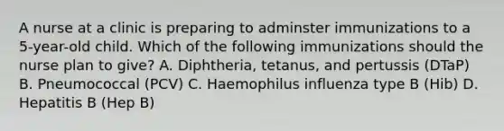 A nurse at a clinic is preparing to adminster immunizations to a 5-year-old child. Which of the following immunizations should the nurse plan to give? A. Diphtheria, tetanus, and pertussis (DTaP) B. Pneumococcal (PCV) C. Haemophilus influenza type B (Hib) D. Hepatitis B (Hep B)