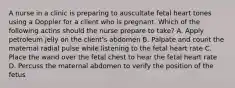 A nurse in a clinic is preparing to auscultate fetal heart tones using a Doppler for a client who is pregnant. Which of the following actins should the nurse prepare to take? A. Apply petroleum jelly on the client's abdomen B. Palpate and count the maternal radial pulse while listening to the fetal heart rate C. Place the wand over the fetal chest to hear the fetal heart rate D. Percuss the maternal abdomen to verify the position of the fetus