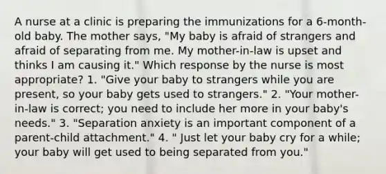 A nurse at a clinic is preparing the immunizations for a 6-month-old baby. The mother says, "My baby is afraid of strangers and afraid of separating from me. My mother-in-law is upset and thinks I am causing it." Which response by the nurse is most appropriate? 1. "Give your baby to strangers while you are present, so your baby gets used to strangers." 2. "Your mother-in-law is correct; you need to include her more in your baby's needs." 3. "Separation anxiety is an important component of a parent-child attachment." 4. " Just let your baby cry for a while; your baby will get used to being separated from you."