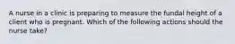 A nurse in a clinic is preparing to measure the fundal height of a client who is pregnant. Which of the following actions should the nurse take?