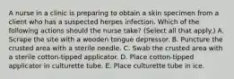 A nurse in a clinic is preparing to obtain a skin specimen from a client who has a suspected herpes infection. Which of the following actions should the nurse take? (Select all that apply.) A. Scrape the site with a wooden tongue depressor. B. Puncture the crusted area with a sterile needle. C. Swab the crusted area with a sterile cotton-tipped applicator. D. Place cotton-tipped applicator in culturette tube. E. Place culturette tube in ice.