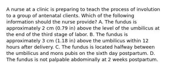 A nurse at a clinic is preparing to teach the process of involution to a group of antenatal clients. Which of the following information should the nurse provide? A. The fundus is approximately 2 cm (0.79 in) above the level of the umbilicus at the end of the third stage of labor. B. The fundus is approximately 3 cm (1.18 in) above the umbilicus within 12 hours after delivery. C. The fundus is located halfway between the umbilicus and mons pubis on the sixth day postpartum. D. The fundus is not palpable abdominally at 2 weeks postpartum.