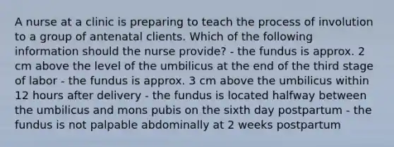 A nurse at a clinic is preparing to teach the process of involution to a group of antenatal clients. Which of the following information should the nurse provide? - the fundus is approx. 2 cm above the level of the umbilicus at the end of the third stage of labor - the fundus is approx. 3 cm above the umbilicus within 12 hours after delivery - the fundus is located halfway between the umbilicus and mons pubis on the sixth day postpartum - the fundus is not palpable abdominally at 2 weeks postpartum