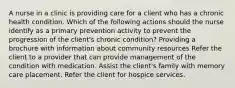 A nurse in a clinic is providing care for a client who has a chronic health condition. Which of the following actions should the nurse identify as a primary prevention activity to prevent the progression of the client's chronic condition? Providing a brochure with information about community resources Refer the client to a provider that can provide management of the condition with medication. Assist the client's family with memory care placement. Refer the client for hospice services.