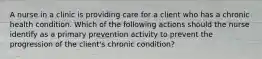 A nurse in a clinic is providing care for a client who has a chronic health condition. Which of the following actions should the nurse identify as a primary prevention activity to prevent the progression of the client's chronic condition?