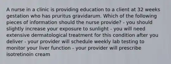 A nurse in a clinic is providing education to a client at 32 weeks gestation who has pruritus gravidarum. Which of the following pieces of information should the nurse provide? - you should slightly increase your exposure to sunlight - you will need extensive dermatological treatment for this condition after you deliver - your provider will schedule weekly lab testing to monitor your liver function - your provider will prescribe isotretinoin cream