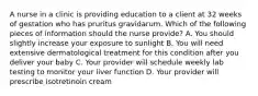 A nurse in a clinic is providing education to a client at 32 weeks of gestation who has pruritus gravidarum. Which of the following pieces of information should the nurse provide? A. You should slightly increase your exposure to sunlight B. You will need extensive dermatological treatment for this condition after you deliver your baby C. Your provider will schedule weekly lab testing to monitor your liver function D. Your provider will prescribe isotretinoin cream