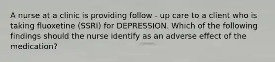 A nurse at a clinic is providing follow - up care to a client who is taking fluoxetine (SSRI) for DEPRESSION. Which of the following findings should the nurse identify as an adverse effect of the medication?