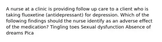 A nurse at a clinic is providing follow up care to a client who is taking fluoxetine (antidepressant) for depression. Which of the following findings should the nurse identify as an adverse effect of the medication? Tingling toes Sexual dysfunction Absence of dreams Pica