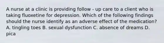 A nurse at a clinic is providing follow - up care to a client who is taking fluoxetine for depression. Which of the following findings should the nurse identify as an adverse effect of the medication? A. tingling toes B. sexual dysfunction C. absence of dreams D. pica