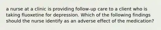 a nurse at a clinic is providing follow-up care to a client who is taking fluoxetine for depression. Which of the following findings should the nurse identify as an adverse effect of the medication?