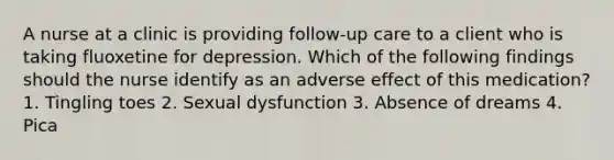 A nurse at a clinic is providing follow-up care to a client who is taking fluoxetine for depression. Which of the following findings should the nurse identify as an adverse effect of this medication? 1. Tingling toes 2. Sexual dysfunction 3. Absence of dreams 4. Pica