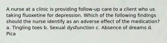 A nurse at a clinic is providing follow-up care to a client who us taking fluoxetine for depression. Which of the following findings should the nurse identify as an adverse effect of the medication? a. Tingling toes b. Sexual dysfunction c. Absence of dreams d. Pica