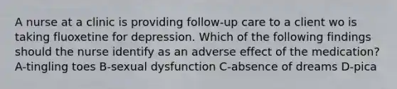 A nurse at a clinic is providing follow-up care to a client wo is taking fluoxetine for depression. Which of the following findings should the nurse identify as an adverse effect of the medication? A-tingling toes B-sexual dysfunction C-absence of dreams D-pica