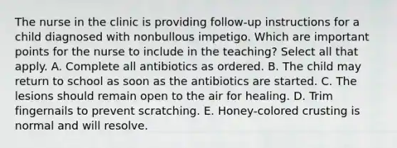 The nurse in the clinic is providing follow-up instructions for a child diagnosed with nonbullous impetigo. Which are important points for the nurse to include in the teaching? Select all that apply. A. Complete all antibiotics as ordered. B. The child may return to school as soon as the antibiotics are started. C. The lesions should remain open to the air for healing. D. Trim fingernails to prevent scratching. E. Honey-colored crusting is normal and will resolve.