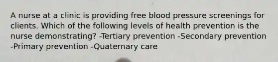 A nurse at a clinic is providing free blood pressure screenings for clients. Which of the following levels of health prevention is the nurse demonstrating? -Tertiary prevention -Secondary prevention -Primary prevention -Quaternary care