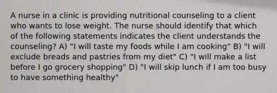 A nurse in a clinic is providing nutritional counseling to a client who wants to lose weight. The nurse should identify that which of the following statements indicates the client understands the counseling? A) "I will taste my foods while I am cooking" B) "I will exclude breads and pastries from my diet" C) "I will make a list before I go grocery shopping" D) "I will skip lunch if I am too busy to have something healthy"