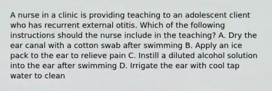 A nurse in a clinic is providing teaching to an adolescent client who has recurrent external otitis. Which of the following instructions should the nurse include in the teaching? A. Dry the ear canal with a cotton swab after swimming B. Apply an ice pack to the ear to relieve pain C. Instill a diluted alcohol solution into the ear after swimming D. Irrigate the ear with cool tap water to clean