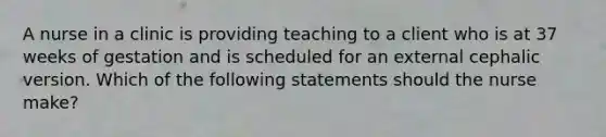 A nurse in a clinic is providing teaching to a client who is at 37 weeks of gestation and is scheduled for an external cephalic version. Which of the following statements should the nurse make?