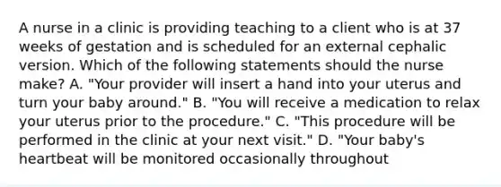 A nurse in a clinic is providing teaching to a client who is at 37 weeks of gestation and is scheduled for an external cephalic version. Which of the following statements should the nurse make? A. "Your provider will insert a hand into your uterus and turn your baby around." B. "You will receive a medication to relax your uterus prior to the procedure." C. "This procedure will be performed in the clinic at your next visit." D. "Your baby's heartbeat will be monitored occasionally throughout