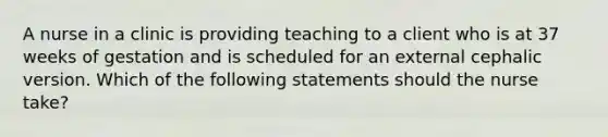 A nurse in a clinic is providing teaching to a client who is at 37 weeks of gestation and is scheduled for an external cephalic version. Which of the following statements should the nurse take?