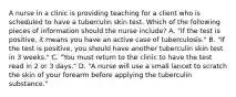 A nurse in a clinic is providing teaching for a client who is scheduled to have a tuberculin skin test. Which of the following pieces of information should the nurse include? A. "If the test is positive, it means you have an active case of tuberculosis." B. "If the test is positive, you should have another tuberculin skin test in 3 weeks." C. "You must return to the clinic to have the test read in 2 or 3 days." D. "A nurse will use a small lancet to scratch the skin of your forearm before applying the tuberculin substance."