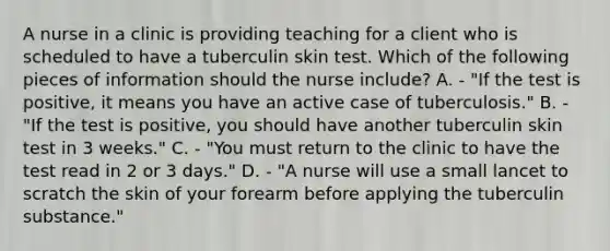 A nurse in a clinic is providing teaching for a client who is scheduled to have a tuberculin skin test. Which of the following pieces of information should the nurse include? A. - "If the test is positive, it means you have an active case of tuberculosis." B. - "If the test is positive, you should have another tuberculin skin test in 3 weeks." C. - "You must return to the clinic to have the test read in 2 or 3 days." D. - "A nurse will use a small lancet to scratch the skin of your forearm before applying the tuberculin substance."