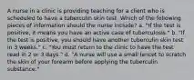 A nurse in a clinic is providing teaching for a client who is scheduled to have a tuberculin skin test. Which of the following pieces of information should the nurse include? a. "If the test is positive, it means you have an active case of tuberculosis." b. "If the test is positive, you should have another tuberculin skin test in 3 weeks." c. "You must return to the clinic to have the test read in 2 or 3 days." d. "A nurse will use a small lancet to scratch the skin of your forearm before applying the tuberculin substance."