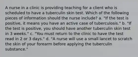 A nurse in a clinic is providing teaching for a client who is scheduled to have a tuberculin skin test. Which of the following pieces of information should the nurse include? a. "If the test is positive, it means you have an active case of tuberculosis." b. "If the test is positive, you should have another tuberculin skin test in 3 weeks." c. "You must return to the clinic to have the test read in 2 or 3 days." d. "A nurse will use a small lancet to scratch the skin of your forearm before applying the tuberculin substance."