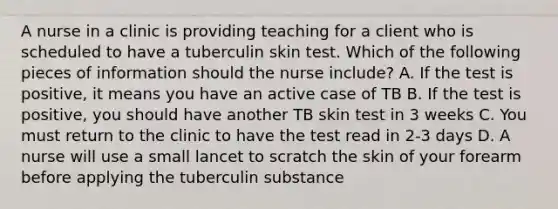 A nurse in a clinic is providing teaching for a client who is scheduled to have a tuberculin skin test. Which of the following pieces of information should the nurse include? A. If the test is positive, it means you have an active case of TB B. If the test is positive, you should have another TB skin test in 3 weeks C. You must return to the clinic to have the test read in 2-3 days D. A nurse will use a small lancet to scratch the skin of your forearm before applying the tuberculin substance