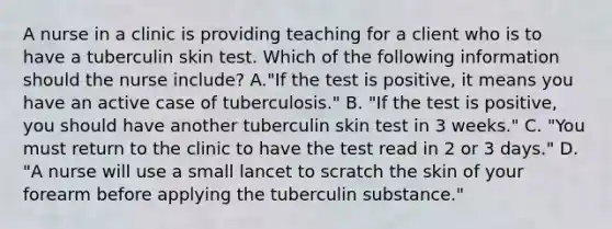 A nurse in a clinic is providing teaching for a client who is to have a tuberculin skin test. Which of the following information should the nurse include? A."If the test is positive, it means you have an active case of tuberculosis." B. "If the test is positive, you should have another tuberculin skin test in 3 weeks." C. "You must return to the clinic to have the test read in 2 or 3 days." D. "A nurse will use a small lancet to scratch the skin of your forearm before applying the tuberculin substance."