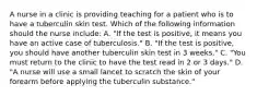 A nurse in a clinic is providing teaching for a patient who is to have a tuberculin skin test. Which of the following information should the nurse include: A. "If the test is positive, it means you have an active case of tuberculosis." B. "If the test is positive, you should have another tuberculin skin test in 3 weeks." C. "You must return to the clinic to have the test read in 2 or 3 days." D. "A nurse will use a small lancet to scratch the skin of your forearm before applying the tuberculin substance."