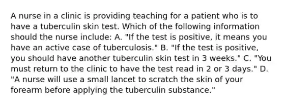 A nurse in a clinic is providing teaching for a patient who is to have a tuberculin skin test. Which of the following information should the nurse include: A. "If the test is positive, it means you have an active case of tuberculosis." B. "If the test is positive, you should have another tuberculin skin test in 3 weeks." C. "You must return to the clinic to have the test read in 2 or 3 days." D. "A nurse will use a small lancet to scratch the skin of your forearm before applying the tuberculin substance."