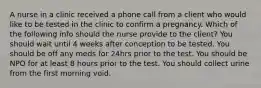 A nurse in a clinic received a phone call from a client who would like to be tested in the clinic to confirm a pregnancy. Which of the following info should the nurse provide to the client? You should wait until 4 weeks after conception to be tested. You should be off any meds for 24hrs prior to the test. You should be NPO for at least 8 hours prior to the test. You should collect urine from the first morning void.