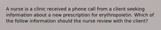 A nurse is a clinic received a phone call from a client seeking information about a new prescription for erythropoietin. Which of the follow information should the nurse review with the client?