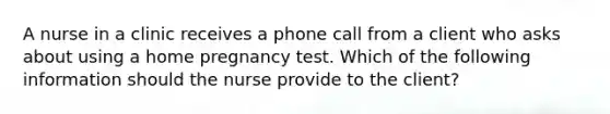 A nurse in a clinic receives a phone call from a client who asks about using a home pregnancy test. Which of the following information should the nurse provide to the client?