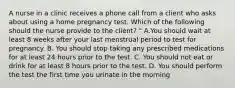 A nurse in a clinic receives a phone call from a client who asks about using a home pregnancy test. Which of the following should the nurse provide to the client? " A.You should wait at least 8 weeks after your last menstrual period to test for pregnancy. B. You should stop taking any prescribed medications for at least 24 hours prior to the test. C. You should not eat or drink for at least 8 hours prior to the test. D. You should perform the test the first time you urinate in the morning