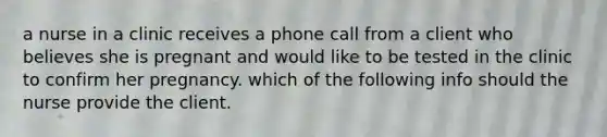 a nurse in a clinic receives a phone call from a client who believes she is pregnant and would like to be tested in the clinic to confirm her pregnancy. which of the following info should the nurse provide the client.