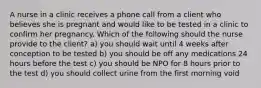 A nurse in a clinic receives a phone call from a client who believes she is pregnant and would like to be tested in a clinic to confirm her pregnancy. Which of the following should the nurse provide to the client? a) you should wait until 4 weeks after conception to be tested b) you should be off any medications 24 hours before the test c) you should be NPO for 8 hours prior to the test d) you should collect urine from the first morning void