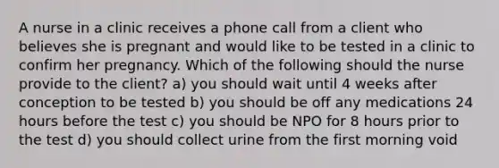 A nurse in a clinic receives a phone call from a client who believes she is pregnant and would like to be tested in a clinic to confirm her pregnancy. Which of the following should the nurse provide to the client? a) you should wait until 4 weeks after conception to be tested b) you should be off any medications 24 hours before the test c) you should be NPO for 8 hours prior to the test d) you should collect urine from the first morning void