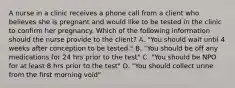 A nurse in a clinic receives a phone call from a client who believes she is pregnant and would like to be tested in the clinic to confirm her pregnancy. Which of the following information should the nurse provide to the client? A. "You should wait until 4 weeks after conception to be tested." B. "You should be off any medications for 24 hrs prior to the test" C. "You should be NPO for at least 8 hrs prior to the test" D. "You should collect urine from the first morning void"