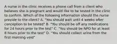 A nurse in the clinic receives a phone call from a client who believes she is pregnant and would like to be tested in the clinic to confirm. Which of the following information should the nurse provide to the client? A. "You should wait until 4 weeks after conception to be tested" B. "You should be off any medications for 24 hours prior to the test" C. "You should be NPO for at least 8 hours prior to the test" D. "You should collect urine from the first morning void"