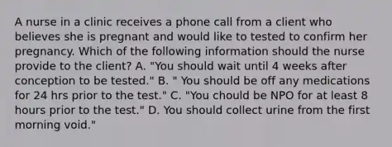 A nurse in a clinic receives a phone call from a client who believes she is pregnant and would like to tested to confirm her pregnancy. Which of the following information should the nurse provide to the client? A. "You should wait until 4 weeks after conception to be tested." B. " You should be off any medications for 24 hrs prior to the test." C. "You chould be NPO for at least 8 hours prior to the test." D. You should collect urine from the first morning void."