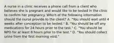 A nurse in a clinic receives a phone call from a client who believes she is pregnant and would like to be tested in the clinic to confirm her pregnancy. Which of the following information should the nurse provide to the client? A. "You should wait until 4 weeks after conception to be tested." B. "You should be off any medications for 24 hours prior to the test." C. "You should be NPO for at least 8 hours prior to the test." D. "You should collect urine from the first morning void."